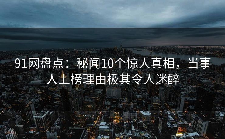 91网盘点：秘闻10个惊人真相，当事人上榜理由极其令人迷醉