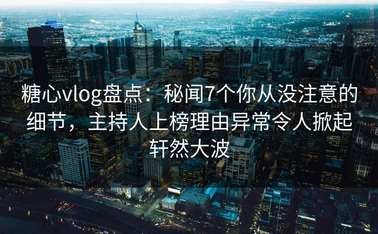 糖心vlog盘点：秘闻7个你从没注意的细节，主持人上榜理由异常令人掀起轩然大波