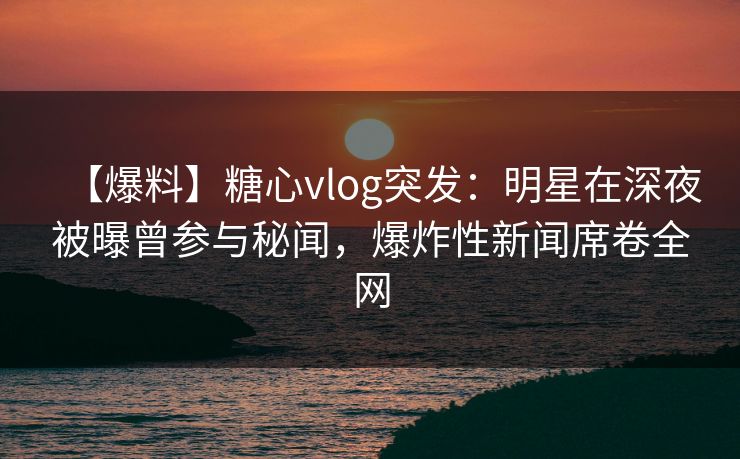 【爆料】糖心vlog突发：明星在深夜被曝曾参与秘闻，爆炸性新闻席卷全网