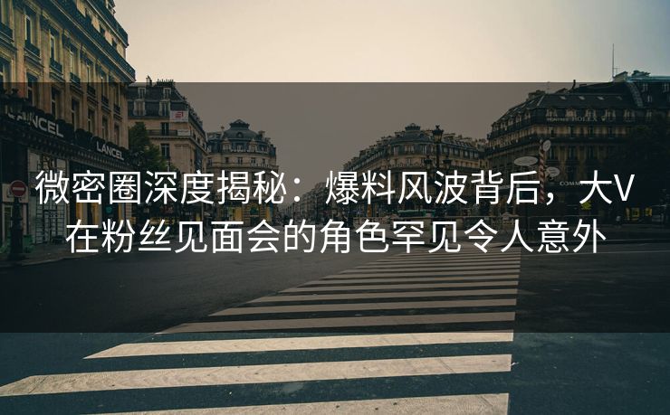 微密圈深度揭秘：爆料风波背后，大V在粉丝见面会的角色罕见令人意外