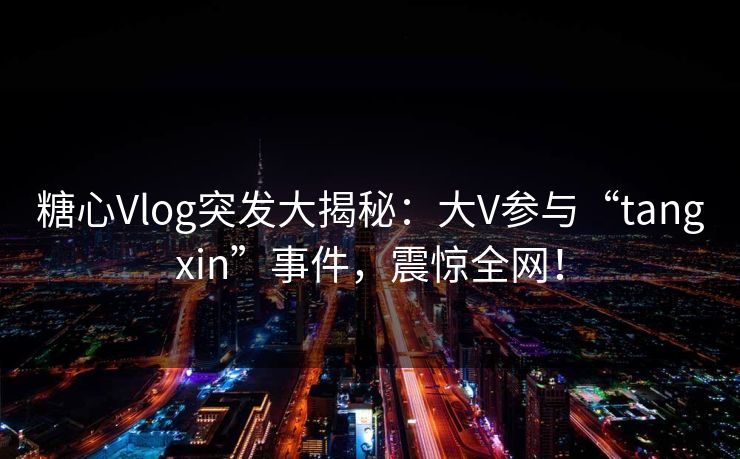 糖心Vlog突发大揭秘：大V参与“tangxin”事件，震惊全网！