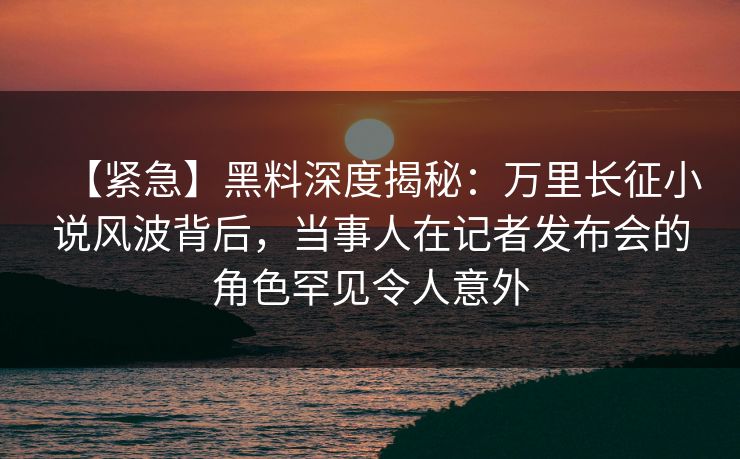 【紧急】黑料深度揭秘：万里长征小说风波背后，当事人在记者发布会的角色罕见令人意外