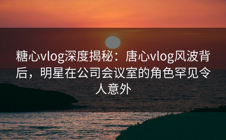 糖心vlog深度揭秘:唐心vlog风波背后,明星在公司会议室的角色罕见令人意外 糖心vlog深度揭秘:唐心vlog风波背后,明星在公司会议室的角色罕见令人意外
