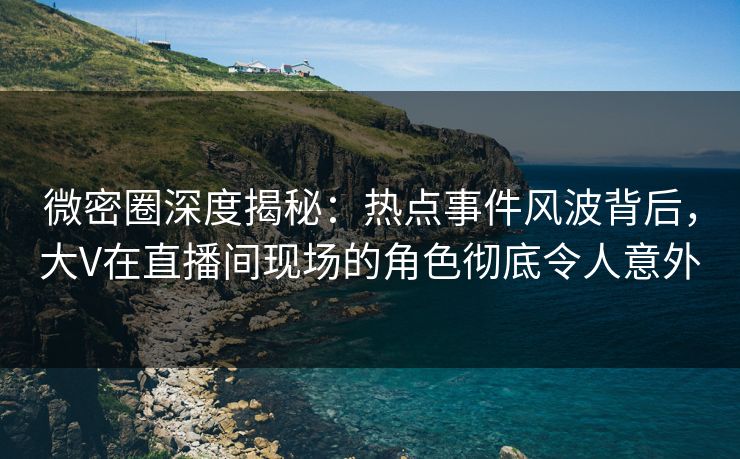 微密圈深度揭秘：热点事件风波背后，大V在直播间现场的角色彻底令人意外