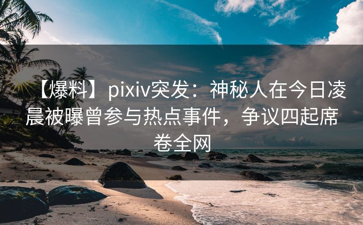【爆料】pixiv突发：神秘人在今日凌晨被曝曾参与热点事件，争议四起席卷全网